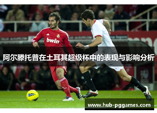 阿尔滕托普在土耳其超级杯中的表现与影响分析 阿尔滕托普在土耳其超级杯中的表现与影响分析