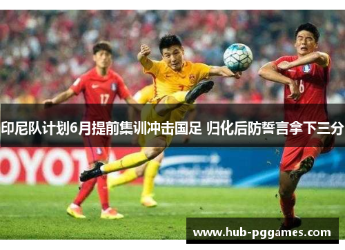 印尼队计划6月提前集训冲击国足 归化后防誓言拿下三分