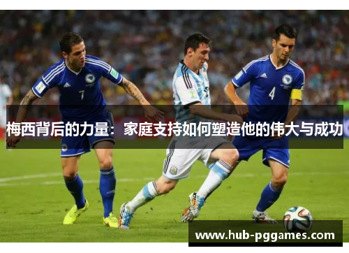 梅西背后的力量：家庭支持如何塑造他的伟大与成功