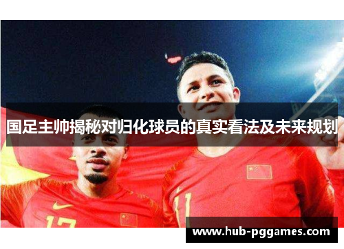 国足主帅揭秘对归化球员的真实看法及未来规划