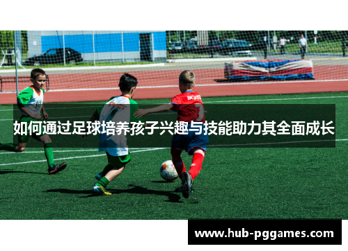 如何通过足球培养孩子兴趣与技能助力其全面成长