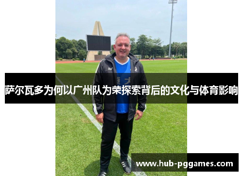 萨尔瓦多为何以广州队为荣探索背后的文化与体育影响