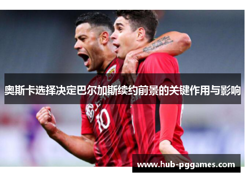 奥斯卡选择决定巴尔加斯续约前景的关键作用与影响