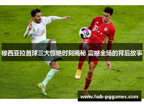 穆西亚拉首球三大惊艳时刻揭秘 震撼全场的背后故事