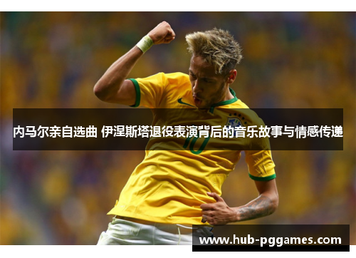 内马尔亲自选曲 伊涅斯塔退役表演背后的音乐故事与情感传递
