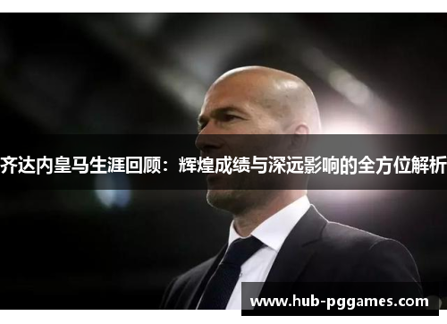齐达内皇马生涯回顾：辉煌成绩与深远影响的全方位解析