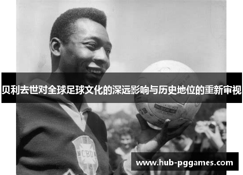 贝利去世对全球足球文化的深远影响与历史地位的重新审视